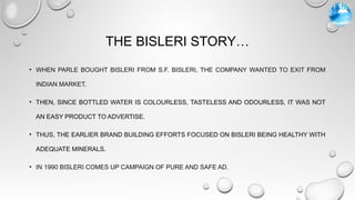 THE BISLERI STORY…
• WHEN PARLE BOUGHT BISLERI FROM S.F. BISLERI, THE COMPANY WANTED TO EXIT FROM
INDIAN MARKET.
• THEN, SINCE BOTTLED WATER IS COLOURLESS, TASTELESS AND ODOURLESS, IT WAS NOT
AN EASY PRODUCT TO ADVERTISE.
• THUS, THE EARLIER BRAND BUILDING EFFORTS FOCUSED ON BISLERI BEING HEALTHY WITH
ADEQUATE MINERALS.
• IN 1990 BISLERI COMES UP CAMPAIGN OF PURE AND SAFE AD.
 