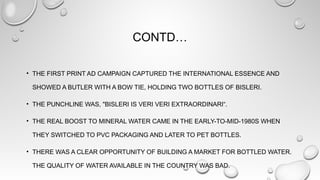 CONTD…
• THE FIRST PRINT AD CAMPAIGN CAPTURED THE INTERNATIONAL ESSENCE AND
SHOWED A BUTLER WITH A BOW TIE, HOLDING TWO BOTTLES OF BISLERI.
• THE PUNCHLINE WAS, "BISLERI IS VERI VERI EXTRAORDINARI“.
• THE REAL BOOST TO MINERAL WATER CAME IN THE EARLY-TO-MID-1980S WHEN
THEY SWITCHED TO PVC PACKAGING AND LATER TO PET BOTTLES.
• THERE WAS A CLEAR OPPORTUNITY OF BUILDING A MARKET FOR BOTTLED WATER.
THE QUALITY OF WATER AVAILABLE IN THE COUNTRY WAS BAD.
 