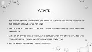 CONTD…
• THE INTRODUCTION OF A COMFORTABLE-TO-CARRY 500-ML BOTTLE FOR JUST RS 5 IN 1995 GAVE
THE COMPANY A GROWTH OF 400 PER CENT.
• THEY ALSO INTRODUCED THE 1.2 LITRE BOTTLE IN 2000, WHICH WAS AIMED AT THOSE WHO SHARE
THEIR WATER.
• WITH OTHER BRANDS JOINING THE FRAY, THE BOTTLED-WATER MARKET WAS ESTIMATED AT RS
300 CRORE (RS 3 BILLION) AND WAS GROWING AT 50 PER CENT A YEAR.
• BISLERI HAD CAPTURED 40 PER CENT OF THE MARKET.
 