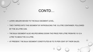 CONTD…
• LATER, BISLERI MOVED TO THE BULK SEGMENT LEVEL.
• THEY TAPPED INTO THIS SEGMENT BY INTRODUCING THE 12-LITRE CONTAINER, FOLLOWED
BY THE 20-LITRE CAN.
• THE BULK SEGMENT ALSO HELPED BRING DOWN THE PRICE PER LITRE FROM RS 10-12 A
LITRE TO ABOUT RS 3 A LITRE.
• AT PRESENT, THE BULK SEGMENT CONSTITUTES 60 TO 70 PER CENT OF THEIR SALES.
 