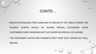 CONTD…
• BISLERI INTRODUCED FREE SAMPLING OF BISLERI AT THE TABLES WHERE THE
ELDERLY GUESTS WOULD SIT DURING SPECIAL OCCASIONS. SOON
CUSTOMERS WERE ORDERING BOTTLED WATER ON SPECIAL OCCASIONS.
• THE STATIONERY SHOPS AND CHEMISTS DON'T KEEP SOFT DRINKS BUT SELL
BISLERI.
 