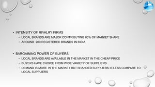 • INTENSITY OF RIVALRY FIRMS
• LOCAL BRANDS ARE MAJOR CONTRIBUTING 80% OF MARKET SHARE
• AROUND 200 REGISTERED BRANDS IN INDIA
• BARGAINING POWER OF BUYERS
• LOCAL BRANDS ARE AVAILABLE IN THE MARKET IN THE CHEAP PRICE
• BUYERS HAVE CHOICE FROM WIDE VARIETY OF SUPPLIERS
• DEMAND IS MORE IN THE MARKET BUT BRANDED SUPPLIERS IS LESS COMPARE TO
LOCAL SUPPLIERS
 