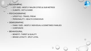 • GEOGRAPHIC
• CITY SIZE:- MOSTLY MAJOR CITIES & SUB METROS
• CLIMATE:- HOT & HUMID
• PSYCHOGRAPHIC
• LIFESTYLE:- TRAVEL FREAK
• PERSONALITY:- HEALTH CONSCIOUS
• DEMOGRAPHIC
• FAMILY SIZE:- MOSTLY INDIVIDUAL & SOMETIMES FAMILIES
• CORPORATE
• BEHAVIOURAL
• BENEFIT:- THIRST & QUALITY
• BRAND LOYALTY:- SPLIT LOYAL
 