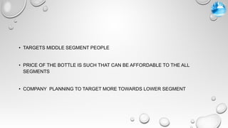 • TARGETS MIDDLE SEGMENT PEOPLE
• PRICE OF THE BOTTLE IS SUCH THAT CAN BE AFFORDABLE TO THE ALL
SEGMENTS
• COMPANY PLANNING TO TARGET MORE TOWARDS LOWER SEGMENT
 