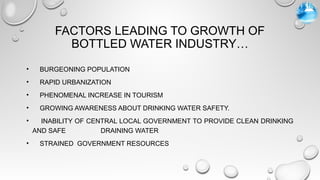 FACTORS LEADING TO GROWTH OF
BOTTLED WATER INDUSTRY…
• BURGEONING POPULATION
• RAPID URBANIZATION
• PHENOMENAL INCREASE IN TOURISM
• GROWING AWARENESS ABOUT DRINKING WATER SAFETY.
• INABILITY OF CENTRAL LOCAL GOVERNMENT TO PROVIDE CLEAN DRINKING
AND SAFE DRAINING WATER
• STRAINED GOVERNMENT RESOURCES
 