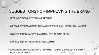 SUGGESTIONS FOR IMPROVING THE BRAND
• KEEP INNOVATING AT REGULAR INTERVAL.
• IMPROVE PENETRATION IN THE MARKET WHICH INCLUDES RURAL MARKET.
• ADVERTISE REGULARLY TO MAINTAIN TOP OF MIND RECALL.
• IMPROVE TIES UP RESORTS & RESTAURANT.
• INTRODUCE SPARKLING WATER TO CATER TO NICHE CATEGORY & OBTAIN
MORE SHELF SPACE.
 