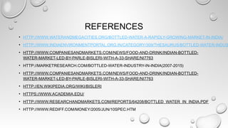 REFERENCES
• HTTP://WWW.WATERANDMEGACITIES.ORG/BOTTLED-WATER-A-RAPIDLY-GROWING-MARKET-IN-INDIA/
• HTTP://WWW.INDIAENVIRONMENTPORTAL.ORG.IN/CATEGORY/309/THESAURUS/BOTTLED-WATER-INDUS
• HTTP://WWW.COMPANIESANDMARKETS.COM/NEWS/FOOD-AND-DRINK/INDIAN-BOTTLED-
WATER-MARKET-LED-BY-PARLE-BISLERI-WITH-A-33-SHARE/NI7763
• HTTP://MARKETRESEARCH.COM/BOTTLED-WATER-INDUSTRY-IN-INDIA(2007-2015)
• HTTP://WWW.COMPANIESANDMARKETS.COM/NEWS/FOOD-AND-DRINK/INDIAN-BOTTLED-
WATER-MARKET-LED-BY-PARLE-BISLERI-WITH-A-33-SHARE/NI7763
• HTTP://EN.WIKIPEDIA.ORG/WIKI/BISLERI
• HTTPS://WWW.ACADEMIA.EDU/
• HTTP://WWW.RESEARCHANDMARKETS.COM/REPORTS/64208/BOTTLED_WATER_IN_INDIA.PDF
• HTTP://WWW.REDIFF.COM/MONEY/2005/JUN/10SPEC.HTM
 