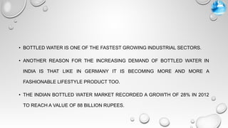 • BOTTLED WATER IS ONE OF THE FASTEST GROWING INDUSTRIAL SECTORS.
• ANOTHER REASON FOR THE INCREASING DEMAND OF BOTTLED WATER IN
INDIA IS THAT LIKE IN GERMANY IT IS BECOMING MORE AND MORE A
FASHIONABLE LIFESTYLE PRODUCT TOO.
• THE INDIAN BOTTLED WATER MARKET RECORDED A GROWTH OF 28% IN 2012
TO REACH A VALUE OF 88 BILLION RUPEES.
 