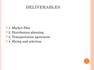 DELIVERABLES




 1. Market Plan
 2. Distribution planning

 3. Transportation agreement

 4. Hiring and selection
 