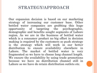 STRATEGY/APPROACH

Our expansion decision is based on our marketing
strategy of increasing our customer base. Other
bottled water companies are grabbing this huge
opportunity   of   targeting    the    psychographic,
demographic and benefits sought segments of Lahore
region. As we are in the business of bottled water
which is a consumer product no big effort in decision
making is required by the customers so push strategy
is the strategy which will work in our better
distribution to ensure availability elsewhere in
Lahore. The market of bottled water is very
fragmented so we have to choose long channel length.
We ensure the availability by using trade promotions
because we have no distribution channel still in
Lahore so we have do retain distribution outlets etc.
 