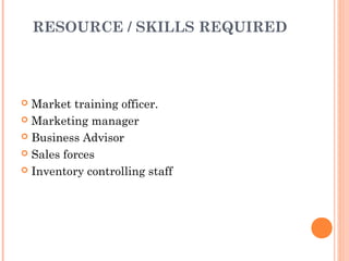 RESOURCE / SKILLS REQUIRED




 Market training officer.
 Marketing manager

 Business Advisor

 Sales forces

 Inventory controlling staff
 