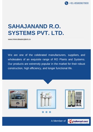+91-8586967800
A Member of
SAHAJANAND R.O.
SYSTEMS PVT. LTD.
www.mineralwaterplant.co
We are one of the celebrated manufacturers, suppliers, and
wholesalers of an exquisite range of RO Plants and Systems.
Our products are extremely popular in the market for their robust
construction, high efficiency, and longer functional life.
 