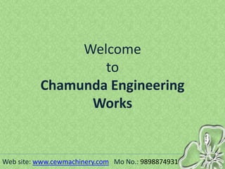Welcome
to
Chamunda Engineering
Works
Web site: www.cewmachinery.com Mo No.: 9898874931
 