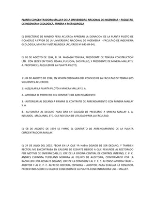 PLANTA CONCENTRADORA MALLAY DE LA UNIVERSIDAD NACIONAL DE INGENIERIA – FACULTAD
DE INGENIERIA GEOLOGICA, MINERA Y METALURGICA



EL DIRECTORIO DE MINERO PERU ACUERDA APROBAR LA DONACION DE LA PLANTA PILOTO DE
ISCAYCRUZ A FAVOR DE LA UNIVERSIDAD NACIONAL DE INGENIERIA - FACULTAD DE INGENIERIA
GEOLOGICA, MINERA Y METALURGICA (ACUERDO Nº 643-04-94).



EL 02 DE AGOSTO DE 1994, EL SR. MASASHI TOKURA, PRESIDENTE DE TOKURA CONSTRUCTION
LTD. CON SEDES EN TOKIO, OSAKA, FUKUOKA, SAO PAULO; Y PRESIDENTE DE MINERA MALLAY S.
A. PROPONE EL ALQUILER DE LA PLANTA PILOTO,



 EL 04 DE AGOSTO DE 1994, EN SESION ORDINARIA DEL CONSEJO DE LA FACULTAD SE TOMAN LOS
SIGUIENTES ACUERDOS:

1.- ALQUILAR LA PLANTA PILOTO A MINERA MALLAY S. A.

2.- APROBAR EL PROYECTO DEL CONTRATO DE ARRENDAMIENTO

3.- AUTORIZAR AL DECANO A FIRMAR EL CONTRATO DE ARRENDAMIENTO CON MINERA MALLAY
S. A.

4.- AUTORIZAR AL DECANO PARA DAR EN CALIDAD DE PRESTAMO A MINERA MALLAY S. A.
INSUMOS, MAQUINAS, ETC. QUE NO SEAN DE UTILIDAD PARA LA FACULTAD.



EL 08 DE AGOSTO DE 1994 SE FIRMO EL CONTRATO DE ARRENDAMIENTO DE LA PLANTA
CONCENTRADORA MALLAY.



EL 24 DE JULIO DEL 2002, FECHA EN LA QUE YA HABIA DEJADO DE SER DECANO, Y TAMBIEN
RECTOR; ME ENCONTRABA EN CALIDAD DE CESANTE DEBIDO A QUE RENUNCIE AL RECTORADO
POR MOTIVO DE ENFERMEDAD; EL JEFE DE LA OFICINA CENTRAL DE CONTROL INTERNO, C. P. C.
ANDRES ESPINOZA TUDELANO NOMBRA AL EQUIPO DE AUDITORIA, CONFORMADO POR LA
BACHILLER LIDIA ROSALES SOLANO, JEFE DE LA COMISION Y AL C. P. C. ALFONSO ANYOSA YAURI –
AUDITOR Y AL C. P. C. ALFREDO BECERRA ESPINOZA – AUDITOR; PARA EVALUAR LA DENUNCIA
PRESENTADA SOBRE EL CASO DE CONCESIÓN DE LA PLANTA CONCENTRADORA UNI – MALLAY.
 