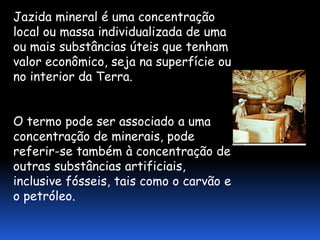 Jazida mineral é uma concentração
local ou massa individualizada de uma
ou mais substâncias úteis que tenham
valor econômico, seja na superfície ou
no interior da Terra.


O termo pode ser associado a uma
concentração de minerais, pode
referir-se também à concentração de
outras substâncias artificiais,
inclusive fósseis, tais como o carvão e
o petróleo.
 