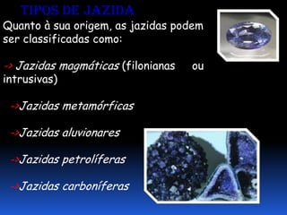 Tipos de jazida
Quanto à sua origem, as jazidas podem
ser classificadas como:

-> Jazidas magmáticas (filonianas   ou
intrusivas)

 ->Jazidas metamórficas

 ->Jazidas aluvionares

 ->Jazidas petrolíferas

 ->Jazidas carboníferas
 