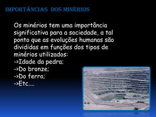 Importâncias dos minérios

  Os minérios tem uma importância
  significativa para a sociedade, a tal
  ponto que as evoluções humanas são
  divididas em funções dos tipos de
  minérios utilizados:
  ->Idade da pedra;
  ->Do bronze;
  ->Do ferro;
  ->Etc....
 