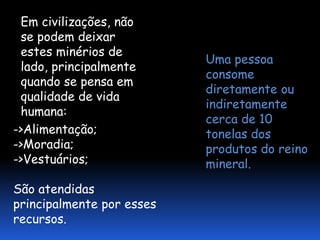 Em civilizações, não
 se podem deixar
 estes minérios de
                           Uma pessoa
 lado, principalmente
                           consome
 quando se pensa em
                           diretamente ou
 qualidade de vida
                           indiretamente
 humana:
                           cerca de 10
->Alimentação;             tonelas dos
->Moradia;                 produtos do reino
->Vestuários;              mineral.

São atendidas
principalmente por esses
recursos.
 
