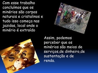 Com esse trabalho
concluímos que os
minérios são corpos
naturais e cristalinos e
tudo isso começa nas
jazidas, local onde o
minério é extraído

                           Assim, podemos
                           perceber que os
                           minérios são meios de
                           serviços,de dinheiro,de
                           sustentação e de
                           renda.
 