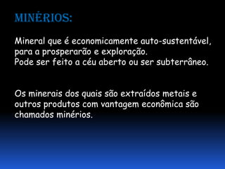 Minérios:
Mineral que é economicamente auto-sustentável,
para a prosperarão e exploração.
Pode ser feito a céu aberto ou ser subterrâneo.


Os minerais dos quais são extraídos metais e
outros produtos com vantagem econômica são
chamados minérios.
 