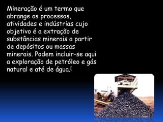 Mineração é um termo que
abrange os processos,
atividades e indústrias cujo
objetivo é a extração de
substâncias minerais a partir
de depósitos ou massas
minerais. Podem incluir-se aqui
a exploração de petróleo e gás
natural e até de água.[
 