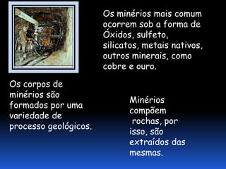 Os minérios mais comum
                       ocorrem sob a forma de
                       Óxidos, sulfeto,
                       silicatos, metais nativos,
                       outros minerais, como
                       cobre e ouro.

Os corpos de
minérios são
                             Minérios
formados por uma
                             compõem
variedade de
                              rochas, por
processo geológicos.
                             isso, são
                             extraídos das
                             mesmas.
 