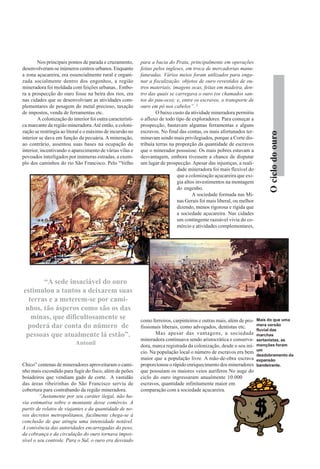 Ociclodoouro
Nos principais pontos de parada e cruzamento,
desenvolveram-se inúmeros centros urbanos. Enquanto
a zona açucareira, era essencialmente rural e organi-
zada socialmente dentro dos engenhos, a região
mineradora foi moldada com feições urbanas.. Embo-
ra a prospecção do ouro fosse na beira dos rios, era
nas cidades que se desenvolviam as atividades com-
plementares de pesagem do metal precioso, taxação
de impostos, venda de ferramentas etc.
A colonização do interior foi outra característi-
ca marcante da região mineradora.Até então, a coloni-
zação se restringia ao litoral e o máximo de incursão no
interior se dava em função da pecuária. A mineração,
ao contrário, assentou suas bases na ocupação do
interior, incentivando o aparecimento de várias vilas e
povoados interligados por inúmeras estradas, a exem-
plo dos caminhos do rio São Francisco. Pelo “Velho
Chico” centenas de mineradores aproveitaram o cami-
nho mais escondido para fugir do fisco, além de peões
boiadeiros que vendiam gado de corte. A vastidão
das áreas ribeirinhas do São Francisco serviu de
cobertura para contrabando da região mineradora.
“Justamente por seu caráter ilegal, não ha-
via estimativa sobre o montante desse comércio. A
partir de relatos de viajantes e da quantidade de no-
vos decretos metropolitanos, facilmente chega-se à
conclusão de que atingiu uma intensidade notável.
A conivência das autoridades encarregadas do peso,
da cobrança e da circulação do ouro tornava impos-
sível o seu controle. Para o Sul, o ouro era desviado
para a bacia do Prata, principalmente em operações
feitas pelos ingleses, em troca de mercadorias manu-
faturadas. Vários meios foram utilizados para enga-
nar a fiscalização: objetos de ouro revestidos de ou-
tros materiais; imagens ocas, feitas em madeira, den-
tro das quais se carregava o ouro (os chamados san-
tos do pau-oco); e, entre os escravos, o transporte de
ouro em pó nos cabelos”. 2
O baixo custo da atividade mineradora permitiu
o afluxo de todo tipo de exploradores. Para começar a
prospecção, bastavam algumas ferramentas e alguns
escravos. No final das contas, os mais afortunados ter-
minavam sendo mais privilegiados, porque a Corte dis-
tribuía terras na proporção da quantidade de escravos
que o minerador possuisse. Os mais pobres estavam a
desvantagem, embora tivessem a chance de disputar
um lugar de prospecção. Apesar das injustiças, a reali-
dade mineradora foi mais flexível do
que a colonização açucareira que exi-
gia altos investimentos na montagem
do engenho.
A sociedade formada nas Mi-
nas Gerais foi mais liberal, ou melhor
dizendo, menos rigorosa e rígida que
a sociedade açucareira. Nas cidades
um contingente razoável vivia do co-
mércio e atividades complementares,
como ferreiros, carpinteiros e outras mais, além de pro-
fissionais liberais, como advogados, dentistas etc.
Mas apesar das vantagens, a sociedade
mineradora continuava sendo aristocrática e conserva-
dora, marca registrada da colonização, desde o seu iní-
cio. Na população local o número de escravos era bem
maior que a população livre. A mão-de-obra escrava
proporcionou o rápido enriquecimento dos mineradores
que possuíam os maiores veios auríferos No auge do
ciclo do ouro ingressaram anualmente 10.000
escravos, quantidade infinitamente maior em
comparação com a sociedade açucareira.
“A sede insaciável do ouro
estimulou a tantos a deixarem suas
terras e a meterem-se por cami-
nhos, tão ásperos como são os das
minas, que dificultosamente se
poderá dar conta do número de
pessoas que atualmente lá estão”.
Antonil
Mais do que uma
mera versão
fluvial das
marchas
sertanistas, as
monções foram
um
desdobramento da
expansão
bandeirante.
 