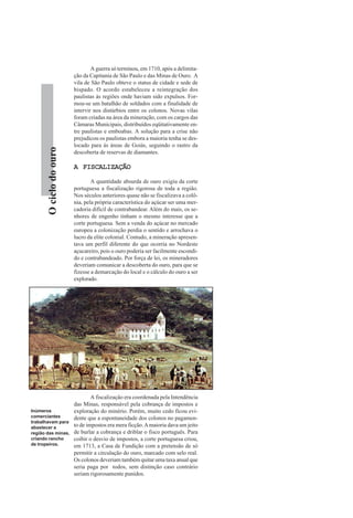 Ociclodoouro
A guerra só terminou, em 1710, após a delimita-
ção da Capitania de São Paulo e das Minas de Ouro. A
vila de São Paulo obteve o status de cidade e sede de
bispado. O acordo estabeleceu a reintegração dos
paulistas às regiões onde haviam sido expulsos. For-
mou-se um batalhão de soldados com a finalidade de
intervir nos distúrbios entre os colonos. Novas vilas
foram criadas na área da mineração, com os cargos das
Câmaras Municipais, distribuídos eqüitativamente en-
tre paulistas e emboabas. A solução para a crise não
prejudicou os paulistas embora a maioria tenha se des-
locado para ás áreas de Goiás, seguindo o rastro da
descoberta de reservas de diamantes.
A FISCALIZAÇÃOA FISCALIZAÇÃOA FISCALIZAÇÃOA FISCALIZAÇÃOA FISCALIZAÇÃO
A quantidade absurda de ouro exigiu da corte
portuguesa a fiscalização rigorosa de toda a região.
Nos séculos anteriores quase não se fiscalizava a colô-
nia, pela própria característica do açúcar ser uma mer-
cadoria difícil de contrabandear. Além do mais, os se-
nhores de engenho tinham o mesmo interesse que a
corte portuguesa. Sem a venda do açúcar no mercado
europeu a colonização perdia o sentido e arrochava o
lucro da elite colonial. Contudo, a mineração apresen-
tava um perfil diferente do que ocorria no Nordeste
açucareiro, pois o ouro poderia ser facilmente escondi-
do e contrabandeado. Por força de lei, os mineradores
deveriam comunicar a descoberta do ouro, para que se
fizesse a demarcação do local e o cálculo do ouro a ser
explorado.
A fiscalização era coordenada pela Intendência
das Minas, responsável pela cobrança de impostos e
exploração do minério. Porém, muito cedo ficou evi-
dente que a espontaneidade dos colonos no pagamen-
to de impostos era mera ficção.Amaioria dava um jeito
de burlar a cobrança e driblar o fisco português. Para
coibir o desvio de impostos, a corte portuguesa criou,
em 1713, a Casa de Fundição com a pretensão de só
permitir a circulação do ouro, marcado com selo real.
Os colonos deveriam também quitar uma taxa anual que
seria paga por todos, sem distinção caso contrário
seriam rigorosamente punidos.
Inúmeros
comerciantes
trabalhavam para
abastecer a
região das minas,
criando rancho
de tropeiros.
 