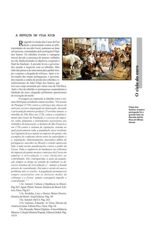 Ociclodoouro
A REVOLTA DE VILA RICAA REVOLTA DE VILA RICAA REVOLTA DE VILA RICAA REVOLTA DE VILA RICAA REVOLTA DE VILA RICA
Reagindo à criação das Casas de Fun
dição e protestando contra as arbi-
trariedades do ouvidor local, juntaram-se duas
mil pessoas, comandadas pelo português Filipe
dos Santos. Os rebeldes tiveram a vantagem
inicial devido a presença de poucos soldados
na vila. Radicalizando os objetivos, exigiram o
final da fundição. A pressão levou o governa-
dor acuado a negociar com os rebeldes. Mas
tudo não passava de uma trama para ganhar tem-
po e esperar a chegada de reforços. Após a in-
tervenção das tropas portuguesas, o governa-
dor expediu a ordem de prisão dos rebeldes e o
enforcamento do líder Filipe dos Santos, que
teve seu corpo arrastado por várias ruas de Vila Rica.
Após o fim da rebelião os portugueses suspenderam a
fundição do ouro, alegando problemas operacionais
de execução da tarefa.
O exagero na repressão à rebelião criou o ter-
reno fértil para eclodirem outras revoltas. “Os motins
de Pitangui (1718) contra a cobrança das oitavas de
ouro por escravo empregado na mineração, devendo
a arrecadação mineira perfazer 25 arrobas anuais; a
rebelião de Vila Rica em 1720, contra o estabeleci-
mento das Casas de Fundição e o excesso de impos-
tos sobre alimentos e instrumentos necessários aos
trabalhos da mineração; a Sedição de São Francisco
em 1736 contra o sistema de capitação, sistema no
qual praticamente toda a população ativa residente
na Capitania ficava sujeita ao imposto do quinto, são
exemplos do confronto direto entre as autoridades e
a população. Indistintamente, mazombos (filhos de
portugueses nascidos no Brasil) e reinóis aparecem
lado a lado nestas manifestações contra o poder da
Coroa. Toda a seqüência de mudanças na cobrança
do imposto do quinto mostra o interesse da Coroa em
ampliar a arrecadação e criar obstáculos ao
contrabando. Em contrapartida, a ação da popula-
ção sempre se dirige no sentido de combater os di-
versos sistemas de arrecadação e”. manter a fraude
através do contrabando. Em todo o século do ouro o
problema não se resolve. A população permanecerá
sempre insatisfeita com os diversos modos de
cobrança e a Coroa jamais conseguirá impedir o
contrabando.” 5
1 In. Antonil. Cultura e Opulência no Brasil.
Pág 263.Apud. Piletti, Nelson. História do Brasil. Edi-
tora Ática. Pág 83.
2 In. Koshiba, Luiz e Denise Manzi Pereira.
História do Brasil.Atual Editora. Pág. 98.
3 In.Antonil. Op Cit. Pág. 263.
4 In. Galeano, Eduardo. As Veias Abertas da
América Latina. Editora Paz e Terra. Pág. 64.
5 In. Resende, Maria Efigênia.AInconfidência
Mineira. Coleção História Popular. Editora Global. Pág.
18/19.
Filipe dos
Santos, tropeiro
português foi o
grande líder da
Revolta deVila
Rica em Minas
Gerais
 