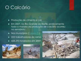 O Calcário


Produção de cimento e cal



Em 2007, no Rio Grande do Norte, praticamente
toda a maioria da produção de calcário ocorreu
no semiárido



Nos municípios (Tabela 01)



223 trabalhadores do ramo



428.293 toneladas em 2009

 