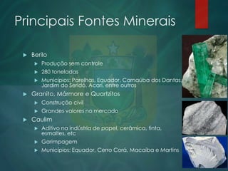 Principais Fontes Minerais


Berilo



280 toneladas





Produção sem controle
Municípios: Parelhas, Equador, Carnaúba dos Dantas,
Jardim do Seridó, Acari, entre outros

Granito, Mármore e Quartzitos





Construção civil
Grandes valores no mercado

Caulim


Aditivo na indústria de papel, cerâmica, tinta,
esmaltes, etc



Garimpagem



Municípios: Equador, Cerro Corá, Macaíba e Martins

 