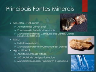 Principais Fontes Minerais


Tantalita – Columbita



Economia de trabalhadores rurais





Aumento nos últimos anos
Municípios: Parelhas, Carnaúba dos Dantas, Currais
Novos, Equador, etc

Mica





Indústria eletrônica
Municípios: Parelhas e Carnaúba dos Dantas

Água Mineral


Abastecimento do estado



Má qualidade de água fornecida



Municípios: Macaíba, Parnamirim e Upanema

 