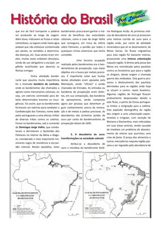 História do BrasilHistória do Brasil Prof. Lamarão
que era de fácil transporte e poderia
ser produzido ao longo da viagem.
Além disso, indicavam as frutas e raízes
comestíveis, os lugares onde havia agua
potável que não estivesse contaminada
por pestes, os remédios a determina-
das doenças, etc. Suas vestes eram sim-
ples, muitas vezes andavam descalços,
sendo de uso obrigatório o esculpil, um
gilbrão acolchoado que absorvia as
flechas inimigas.
Outra atividade bandei-
rante que assumiu muita importância
foi a chamada bandeira de contrato,
onde os bandeirantes são chamados a
agirem como mercenários coloniais, ou
seja, um exército contratado para de-
belar determinados levantes ou insur-
gências. Foi assim, que os bandeirantes
formaram um exército para combater a
Confederação dos Tamoios, nome dado
pelos portugueses a uma aliança militar
de diversas tribos contra os colonos.
Foram os bandeirantes, sob o comando
de Domingos Jorge Velho, que comba-
teram e derrotaram o Quilombo dos
Palmares no interior da Bahia e Alago-
as, considerado o mais importante mo-
vimento negro de resistência à escravi-
dão colonial. Nestes episódios, estes
bandeirantes procuraram ganhar o má-
ximo de benefícios das autoridades
coloniais, como o caso de Jorge Velho
que conseguira, em troca da vitória
sobre Palmares, o perdão por todos e
quaisquer crimes anteriores que tenha
cometido.
Uma terceira ocupação
realizada pelos bandeirantes era o ban-
deirantismo de prospecção, cujo maior
objetivo era a busca por metais precio-
sos. É importante notar que muitas
destas atividades eram apoiadas pela
Metrópole, sendo “oficiais” e sendo
chamadas de Entradas. As entradas ou
bandeiras de prospecção eram distin-
tas, em sua composição, das bandeiras
de apresamento, sendo compostas
agora por pessoas que detenham al-
gum conhecimento acerca da minera-
ção e de metais e pedras preciosas. As
descobertas das primeiras jazidas de
ouro por conta do bandeirantismo de
prospecção datam de 1695.
2. A descoberta do ouro:
transformações na sociedade colonial.
Atribui-se a descoberta de
ouro a iniciativa do bandeirante Antô-
nio Rodrigues Arzão. As primeiras notí-
cias de descoberta de ouro já provocam
uma intensa corrida do ouro para a
região onde, por conta da atividade
mineradora que ali se desenvolverá, de
Minas Gerais. Os fluxos migratórios
para esta região foi bastante intenso,
provocando uma intensa urbanização
naquela região. O direito pela posse das
Minas era reivindicado pelos paulistas
contra os forasteiros que para a região
se dirigiam, dando origem a chamada
guerra dos emboabas. Esta guerra pro-
vocou o deslocamento dos paulistas
derrotados para as regiões onde hoje
se situam o centro- oeste brasileiro.
Algumas regiões de Portugal ficaram
praticamente despovoadas devido a
este fluxo, a ponto da Coroa portugue-
sa limitar a emigração para a colônia.
Esta explosão demográfica da região
deu origem a uma urbanização espon-
taneísta e irregular, com exceção de
Mariana e Diamantina, mais reticuladas
em suas áreas centrais, tendo causado
de imediato um problema de abasteci-
mento de víveres que acarretou uma
crise de fome. O preço dos alimentos e
outras mercadorias naquela região pas-
sava a ser regulado pela abundancia de
 