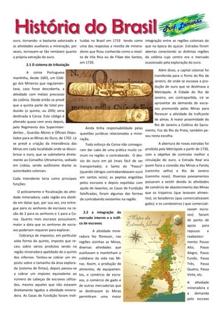 História do BrasilHistória do Brasil Prof. Lamarão
ouro, tornando- o bastante valorizado e
as atividades auxiliares a mineração, por
vezes, tornavam-se tão rentáveis quanto
a própria extração do ouro.
2.1 O sistema de tributação
A coroa Portuguesa
mantinha, desde 1603, um Códi-
go dos Mineiros que regulamen-
tava, caso fosse descoberta, a
atividade com metais preciosos
da colônia. Desde então se prevê
que a quinta parte do total pro-
duzido (o quinto, ou 20%) seria
destinada à Coroa. Este código é
alterado quase cem anos depois,
pelo Regimento dos Superinten-
dentes , Guardas Mores e Oficiais Depu-
tados para as Minas do Ouro, de 1702. Lá
se prevê a criação da Intendência das
Minas em cada localidade onde se desco-
brisse o ouro, que se submeteria direta-
mente ao Conselho Ultramarino, sediado
em Lisboa, sendo autônomo diante as
autoridades coloniais.
Cada Intendente teria como principais
funções:
O policiamento e fiscalização da ativi-
dade mineradora, cada região era dividi-
da em datas que, por sua vez, era entre-
gue para os senhores de escravos na ra-
zão de 2 para os senhores e 1 para a Co-
roa. Quanto mais escravos possuíssem,
maior a data que os senhores de escra-
vos poderiam requerer para explorar.
Cobrança de impostos, em particular
soba forma do quinto, imposto que re-
caiu sobre vários produtos sendo na
região mineradora apelidado de o quinto
dos infernos. Tentou-se cobrar um im-
posto sobre o tamanho da área explora-
da (sistema de fintas), depois passou-se
a cobrar um imposto equivalente ao
número de cabeças de escravos utiliza-
dos, mesmo aqueles que não estavam
diretamente ligados a atividade minera-
dora. As Casas de Fundição foram insti-
tuídas no Brasil em 1719 tendo como
uma das respostas a revolta de minera-
dores que ficou conhecida como a revol-
ta de Vila Rica ou de Filipe dos Santos,
em 1720.
Ainda tinha responsabilidade pelas
questões jurídicas relacionadas a mine-
ração.
Todo esforço da Coroa não consegui-
ram dar cabo de uma prática muito co-
mum na região: o contrabando. O des-
vio do ouro em pó (mais fácil de ser
transportado); o Santo do “Paoco”
(quando clérigos contrabandeavam ouro
em santos ocos); as pepitas engolidas
pelos escravos e depois expelidas com
ajuda de laxantes; as Casas de Fundição
falsificadas, foram algumas das formas
de contrabando existentes na região.
2.2 a integração do
mercado interno e o tráfi-
co de escravos.
A atividade mine-
radora fez florescer, nas
regiões vizinhas as Minas,
diversas atividades que
auxiliavam e mantinham o
cotidiano da vida nas Mi-
nas. Assim, a produção de
alimentos, de equipamen-
tos, o comércio de escra-
vos, o comércio de gado e
de outras mercadorias que
se destinavam às Minas
permitiram uma maior
integração entre as regiões coloniais do
que na época do açúcar. Estradas foram
abertas conectando as distintas regiões
da colônia cujo centro era o mercado
ocasionado pela exploração do ouro.
Além disso, a capital colonial foi
transferida para o Porto do Rio de
Janeiro, de onde se escoava a pro-
dução de ouro que se destinava a
Metrópole. A Cidade do Rio de
Janeiro, em contrapartida, irá se
aproveitar da demanda de escra-
vos promovida pelas Minas para
florescer a atividade de traficante
de almas. A maior proximidade do
Rio de Janeiro a Colônia do Sacra-
mento, Foz do Rio da Prata, também pe-
sou nesta escolha.
A abertura de novas estradas foi
proibida pela Metrópole a partir de 1730,
com o objetivo de controlar melhor a
circulação do ouro, a Estrada Real era
quem fazia a conexão das Minas a Paraty
(caminho velho) e Rio de Janeiro
(caminho novo). Diversos povoamentos
passaram a existir devido às atividades
de comércio de abastecimento das Minas
que os tropeiros (que levavam alimen-
tos); os boiadeiros (que comercializavam
gado); e os comboieiros ( que comerciali-
zavam escra-
vos) faziam
de ponto de
apoio para
repouso e
reabasteci-
mento: Pouso
Alto, Passo
Alegre, Passo
Fundo, Passa
Três, Passa
Quatro, Passa
Vinte, etc.
A atividade
mineradora e
a demanda
pelo escravo
 