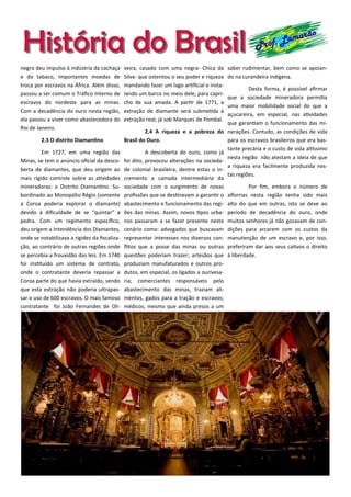 História do BrasilHistória do Brasil Prof. Lamarão
negro deu impulso à indústria da cachaça
e do tabaco, importantes moedas de
troca por escravos na África. Além disso,
passou a ser comum o Tráfico Interno de
escravos do nordeste para as minas.
Com a decadência do ouro nesta região,
ela passou a viver como abastecedora do
Rio de Janeiro.
2.3 O distrito Diamantino
Em 1727, em uma região das
Minas, se tem o anúncio oficial da desco-
berta de diamantes, que deu origem ao
mais rígido controle sobre as atividades
mineradoras: o Distrito Diamantino. Su-
bordinado ao Monopólio Régio (somente
a Coroa poderia explorar o diamante)
devido à dificuldade de se “quintar” a
pedra. Com um regimento específico,
deu origem a Intendência dos Diamantes,
onde se notabilizava a rigidez da fiscaliza-
ção, ao contrário de outras regiões onde
se percebia a frouxidão das leis. Em 1740
foi instituído um sistema de contrato,
onde o contratante deveria repassar a
Coroa parte do que havia extraído, sendo
que esta extração não poderia ultrapas-
sar o uso de 600 escravos. O mais famoso
contratante foi João Fernandes de Oli-
veira, casado com uma negra- Chica da
Silva- que ostentou o seu poder e riqueza
mandando fazer um lago artificial e insta-
lando um barco no meio dele, para capri-
cho de sua amada. A partir de 1771, a
extração de diamante será submetida à
extração real, já sob Marques de Pombal.
2.4 A riqueza e a pobreza do
Brasil do Ouro.
A descoberta do ouro, como já
foi dito, provocou alterações na socieda-
de colonial brasileira, dentre estas o in-
cremento a camada intermediária da
sociedade com o surgimento de novas
profissões que se destinavam a garantir o
abastecimento e funcionamento das regi-
ões das minas. Assim, novos tipos urba-
nos passaram a se fazer presente neste
cenário como: advogados que buscavam
representar interesses nos diversos con-
flitos que a posse das minas ou outras
questões poderiam trazer; artesãos que
produziam manufaturados e outros pro-
dutos, em especial, os ligados a ourivesa-
ria; comerciantes responsáveis pelo
abastecimento das minas, traziam ali-
mentos, gados para a tração e escravos;
médicos, mesmo que ainda presos a um
saber rudimentar, bem como se apoian-
do na curandeira indígena.
Desta forma, é possível afirmar
que a sociedade mineradora permitia
uma maior mobilidade social do que a
açucareira, em especial, nas atividades
que garantiam o funcionamento das mi-
nerações. Contudo, as condições de vida
para os escravos brasileiros que era bas-
tante precária e o custo de vida altíssimo
nesta região não atestam a ideia de que
a riqueza era facilmente produzida nes-
tas regiões.
Por fim, embora o número de
alforrias nesta região tenha sido mais
alto do que em outras, isto se deve ao
período de decadência do ouro, onde
muitos senhores já não gozavam de con-
dições para arcarem com os custos da
manutenção de um escravo e, por isso,
preferiram dar aos seus cativos o direito
à liberdade.
 