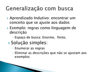  Aprendizado Indutivo: encontrar um
conceito que se ajuste aos dados
 Exemplo: regras como linguagem de
descrição
◦ Espaço de busca: Enorme, finito.
 Solução simples:
◦ Enumerar as regras
◦ Eliminar as descrições que não se ajustam aos
exemplos
 