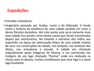 Expedições:
• Entradas e bandeiras.
• Imaginário povoado por lendas, como a do Eldorado: A lenda
conta a historia da existência de uma cidade perdida em meio a
densa floresta Amazônia. Até este ponto esta seria somente mais
uma cidade inca perdia como tantas outras que foram encontradas
depois por aventureiros. No entanto a narrativa dos índios aos
espanhóis na época da colonização falava de uma cidade repleta
de ouro nas construções da cidade, nos templos, nas estatuas dos
ídolos, nas armaduras e escudo. A cidade era chamada
originalmente pelos indígenas de Manoa, e era construída nas
margens de um lago chamado "Parime" onde era realizado os
rituais para os deuses, muitos acreditavam que esse lago é o atual
lago Guatavita.
 