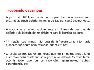 Povoando os sertões
• A partir de 1693, os bandeirantes paulistas encontraram ouro
próximo às atuais cidades mineiras de Sabará, Caeté e Ouro Preto.
• A notícia se espalhou rapidamente e milhares de pessoas, da
colônia e da Metrópole, se dirigiram para lá (corrida do ouro).
• *A região das minas não possuía infraestrutura; não havia
alimento suficiente nem estradas, apenas trilhas.
• O jesuíta André João Antonil relata que nos primeiros anos a fome
e a desnutrição assolaram as regiões mineradoras. Além da fome,
ocorria todo tipo de contravenção: assassinatos, roubos,
contrabando, etc.
 