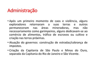 Administração
• Após um primeiro momento de caos e violência, alguns
exploradores retornaram a suas terras e outros
permaneceram nas áreas mineradoras, mas não
necessariamente como garimpeiros, alguns dedicavam-se ao
comércio de alimentos, tráfico de escravos ou cultivo e
criação nas terras próximas.
• Atuação do governos: construção de estradas/cobrança de
impostos.
• Criação da Capitania de São Paulo e Minas do Ouro,
separada da Capitania do Rio de Janeiro e São Vicente.
 