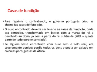 Casas de fundição
• Para reprimir o contrabando, o governo português criou as
chamadas casas de fundição.
• O ouro encontrado deveria ser levado às casas de fundição, onde
era derretido, transformado em barras com a marca do rei e
devolvido ao dono, já com a parte do rei subtraída (20% = quinta
parte de todo ouro encontrado).
• Se alguém fosse encontrado com ouro sem o selo real, era
severamente punido: perdia todos os bens e podia ser exilado em
colônias portuguesas da África.
 