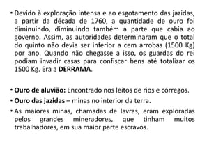 • Devido à exploração intensa e ao esgotamento das jazidas,
a partir da década de 1760, a quantidade de ouro foi
diminuindo, diminuindo também a parte que cabia ao
governo. Assim, as autoridades determinaram que o total
do quinto não devia ser inferior a cem arrobas (1500 Kg)
por ano. Quando não chegasse a isso, os guardas do rei
podiam invadir casas para confiscar bens até totalizar os
1500 Kg. Era a DERRAMA.
• Ouro de aluvião: Encontrado nos leitos de rios e córregos.
• Ouro das jazidas – minas no interior da terra.
• As maiores minas, chamadas de lavras, eram exploradas
pelos grandes mineradores, que tinham muitos
trabalhadores, em sua maior parte escravos.
 
