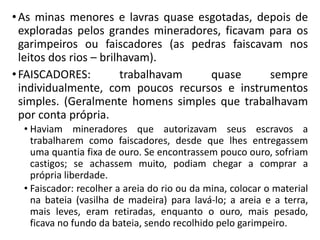 •As minas menores e lavras quase esgotadas, depois de
exploradas pelos grandes mineradores, ficavam para os
garimpeiros ou faiscadores (as pedras faiscavam nos
leitos dos rios – brilhavam).
•FAISCADORES: trabalhavam quase sempre
individualmente, com poucos recursos e instrumentos
simples. (Geralmente homens simples que trabalhavam
por conta própria.
• Haviam mineradores que autorizavam seus escravos a
trabalharem como faiscadores, desde que lhes entregassem
uma quantia fixa de ouro. Se encontrassem pouco ouro, sofriam
castigos; se achassem muito, podiam chegar a comprar a
própria liberdade.
• Faiscador: recolher a areia do rio ou da mina, colocar o material
na bateia (vasilha de madeira) para lavá-lo; a areia e a terra,
mais leves, eram retiradas, enquanto o ouro, mais pesado,
ficava no fundo da bateia, sendo recolhido pelo garimpeiro.
 