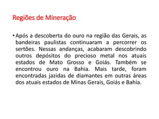 Regiões de Mineração
•Após a descoberta do ouro na região das Gerais, as
bandeiras paulistas continuaram a percorrer os
sertões. Nessas andanças, acabaram descobrindo
outros depósitos do precioso metal nos atuais
estados de Mato Grosso e Goiás. Também se
encontrou ouro na Bahia. Mais tarde, foram
encontradas jazidas de diamantes em outras áreas
dos atuais estados de Minas Gerais, Goiás e Bahia.
 
