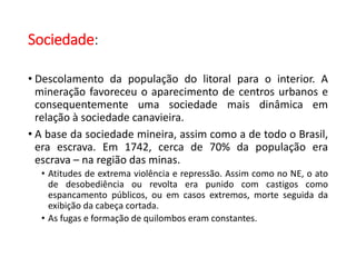 Sociedade:
• Descolamento da população do litoral para o interior. A
mineração favoreceu o aparecimento de centros urbanos e
consequentemente uma sociedade mais dinâmica em
relação à sociedade canavieira.
• A base da sociedade mineira, assim como a de todo o Brasil,
era escrava. Em 1742, cerca de 70% da população era
escrava – na região das minas.
• Atitudes de extrema violência e repressão. Assim como no NE, o ato
de desobediência ou revolta era punido com castigos como
espancamento públicos, ou em casos extremos, morte seguida da
exibição da cabeça cortada.
• As fugas e formação de quilombos eram constantes.
 