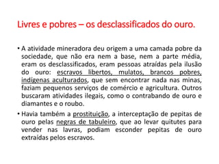 Livres e pobres – os desclassificados do ouro.
• A atividade mineradora deu origem a uma camada pobre da
sociedade, que não era nem a base, nem a parte média,
eram os desclassificados, eram pessoas atraídas pela ilusão
do ouro: escravos libertos, mulatos, brancos pobres,
indígenas aculturados, que sem encontrar nada nas minas,
faziam pequenos serviços de comércio e agricultura. Outros
buscaram atividades ilegais, como o contrabando de ouro e
diamantes e o roubo.
• Havia também a prostituição, a interceptação de pepitas de
ouro pelas negras de tabuleiro, que ao levar quitutes para
vender nas lavras, podiam esconder pepitas de ouro
extraídas pelos escravos.
 
