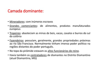 Camada dominante:
• Mineradores: com inúmeros escravos
• Grandes comerciantes: de alimentos, produtos manufaturados
europeus
• Tropeiros: abasteciam as minas de bois, vacas, cavalos e burros do sul
da colônia
• Fazendeiros: possuíam, geralmente, grandes propriedades próximas
ao rio São Francisco. Normalmente tinham imenso poder político na
regiões distantes do poder português.
• No topo da pirâmide estavam os altos funcionários do reino.
• Havia também os contratadores de diamantes no Distrito Diamantino
(atual Diamantina, MG)
 