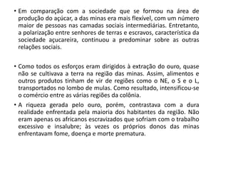 • Em comparação com a sociedade que se formou na área de
produção do açúcar, a das minas era mais flexível, com um número
maior de pessoas nas camadas sociais intermediárias. Entretanto,
a polarização entre senhores de terras e escravos, característica da
sociedade açucareira, continuou a predominar sobre as outras
relações sociais.
• Como todos os esforços eram dirigidos à extração do ouro, quase
não se cultivava a terra na região das minas. Assim, alimentos e
outros produtos tinham de vir de regiões como o NE, o S e o L,
transportados no lombo de mulas. Como resultado, intensificou-se
o comércio entre as várias regiões da colônia.
• A riqueza gerada pelo ouro, porém, contrastava com a dura
realidade enfrentada pela maioria dos habitantes da região. Não
eram apenas os africanos escravizados que sofriam com o trabalho
excessivo e insalubre; às vezes os próprios donos das minas
enfrentavam fome, doença e morte prematura.
 