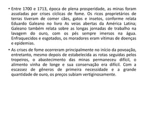 • Entre 1700 e 1713, época de plena prosperidade, as minas foram
assoladas por crises cíclicas de fome. Os ricos proprietários de
terras tiveram de comer cães, gatos e insetos, conforme relata
Eduardo Galeano no livro As veias abertas da América Latina;
Galeano também relata sobre as longas jornadas de trabalho na
lavagem do ouro, com os pés sempre imersos na água.
Enfraquecidos e esgotados, os moradores eram vítimas de doenças
e epidemias.
• As crises de fome ocorreram principalmente no início da povoação,
entretanto, mesmo depois de estabelecida as rotas seguidas pelos
tropeiros, o abastecimento das minas permaneceu difícil, o
alimento vinha de longe e sua conservação era difícil. Com a
escassez de gêneros de primeira necessidade e a grande
quantidade de ouro, os preços subiam vertiginosamente.
 