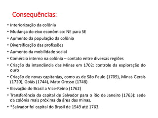 Consequências:
• Interiorização da colônia
• Mudança do eixo econômico: NE para SE
• Aumento da população da colônia
• Diversificação das profissões
• Aumento da mobilidade social
• Comércio interno na colônia – contato entre diversas regiões
• Criação da intendência das Minas em 1702: controle da exploração do
ouro
• Criação de novas capitanias, como as de São Paulo (1709), Minas Gerais
(1720), Goiás (1744), Mato Grosso (1748)
• Elevação do Brasil a Vice-Reino (1762)
• Transferência da capital de Salvador para o Rio de Janeiro (1763): sede
da colônia mais próxima da área das minas.
• *Salvador foi capital do Brasil de 1549 até 1763.
 