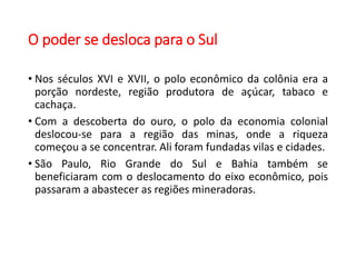 O poder se desloca para o Sul
• Nos séculos XVI e XVII, o polo econômico da colônia era a
porção nordeste, região produtora de açúcar, tabaco e
cachaça.
• Com a descoberta do ouro, o polo da economia colonial
deslocou-se para a região das minas, onde a riqueza
começou a se concentrar. Ali foram fundadas vilas e cidades.
• São Paulo, Rio Grande do Sul e Bahia também se
beneficiaram com o deslocamento do eixo econômico, pois
passaram a abastecer as regiões mineradoras.
 